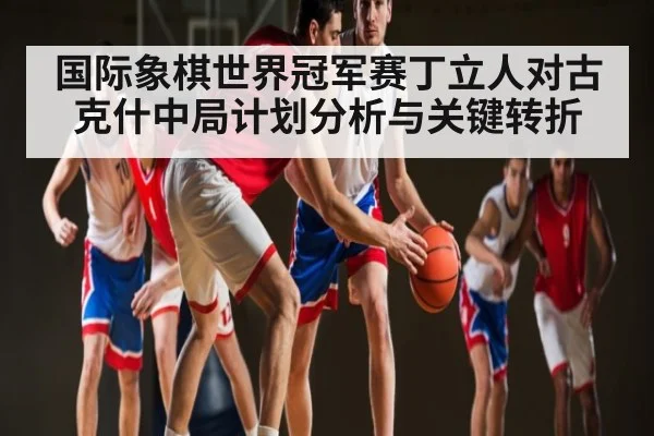 国际象棋世界冠军赛丁立人对古克什中局计划分析与关键转折