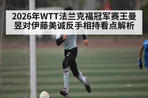 2026年WTT法兰克福冠军赛王曼昱对伊藤美诚反手相持看点解析